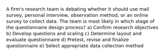 A firm's research team is debating whether it should use mail survey, personal interview, observation method, or an online survey to collect data. The team is most likely in which stage of the questionnaire design process? a) Confirm research objectives b) Develop questions and scaling c) Determine layout and evaluate questionnaire d) Pretest, revise and finalize questionnaire e) Select appropriate data collection method