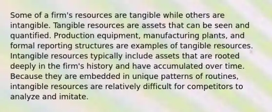 Some of a firm's resources are tangible while others are intangible. Tangible resources are assets that can be seen and quantified. Production equipment, manufacturing plants, and formal reporting structures are examples of tangible resources. Intangible resources typically include assets that are rooted deeply in the firm's history and have accumulated over time. Because they are embedded in unique patterns of routines, intangible resources are relatively difficult for competitors to analyze and imitate.