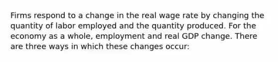 Firms respond to a change in the real wage rate by changing the quantity of labor employed and the quantity produced. For the economy as a whole, employment and real GDP change. There are three ways in which these changes occur: