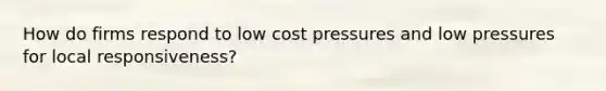 How do firms respond to low cost pressures and low pressures for local responsiveness?