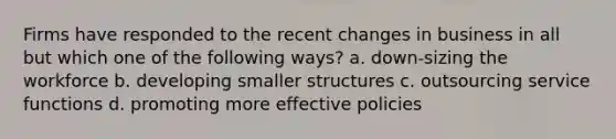 Firms have responded to the recent changes in business in all but which one of the following ways? a. down-sizing the workforce b. developing smaller structures c. outsourcing service functions d. promoting more effective policies