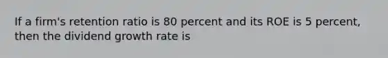 If a firm's retention ratio is 80 percent and its ROE is 5 percent, then the dividend growth rate is