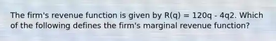 The firm's revenue function is given by R(q) = 120q - 4q2. Which of the following defines the firm's marginal revenue function?