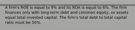 A firm's ROE is equal to 9% and its ROA is equal to 6%. The firm finances only with long-term debt and common equity, so assets equal total invested capital. The firm's total debt to total capital ratio must be 50%.