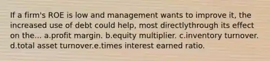 If a firm's ROE is low and management wants to improve it, the increased use of debt could help, most directlythrough its effect on the... a.profit margin. b.equity multiplier. c.inventory turnover. d.total asset turnover.e.times interest earned ratio.