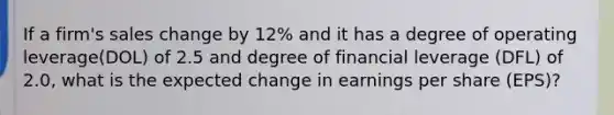 If a firm's sales change by 12% and it has a degree of operating leverage(DOL) of 2.5 and degree of financial leverage (DFL) of 2.0, what is the expected change in earnings per share (EPS)?