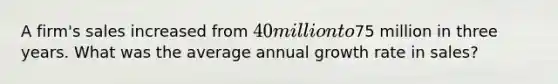 A firm's sales increased from 40 million to75 million in three years. What was the average annual growth rate in sales?