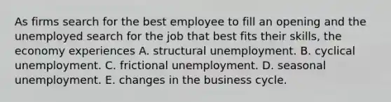 As firms search for the best employee to fill an opening and the unemployed search for the job that best fits their​ skills, the economy experiences A. structural unemployment. B. cyclical unemployment. C. frictional unemployment. D. seasonal unemployment. E. changes in the business cycle.