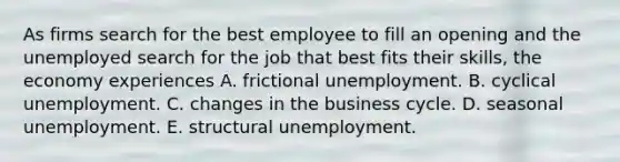 As firms search for the best employee to fill an opening and the unemployed search for the job that best fits their​ skills, the economy experiences A. frictional unemployment. B. cyclical unemployment. C. changes in the business cycle. D. seasonal unemployment. E. structural unemployment.