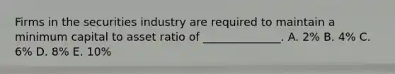 Firms in the securities industry are required to maintain a minimum capital to asset ratio of ______________. A. 2% B. 4% C. 6% D. 8% E. 10%