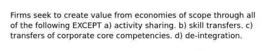 Firms seek to create value from economies of scope through all of the following EXCEPT a) activity sharing. b) skill transfers. c) transfers of corporate core competencies. d) de-integration.