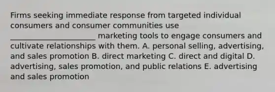 Firms seeking immediate response from targeted individual consumers and consumer communities use​ ______________________ marketing tools to engage consumers and cultivate relationships with them. A. personal​ selling, advertising, and sales promotion B. direct marketing C. direct and digital D. advertising, sales​ promotion, and public relations E. advertising and sales promotion