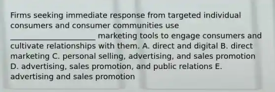 Firms seeking immediate response from targeted individual consumers and consumer communities use​ ______________________ marketing tools to engage consumers and cultivate relationships with them. A. direct and digital B. direct marketing C. personal​ selling, advertising, and sales promotion D. advertising, sales​ promotion, and public relations E. advertising and sales promotion