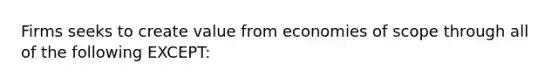 Firms seeks to create value from economies of scope through all of the following EXCEPT: