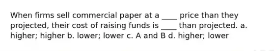 When firms sell commercial paper at a ____ price than they projected, their cost of raising funds is ____ than projected. a. higher; higher b. lower; lower c. A and B d. higher; lower