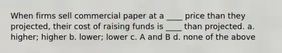 When firms sell commercial paper at a ____ price than they projected, their cost of raising funds is ____ than projected. a. higher; higher b. lower; lower c. A and B d. none of the above