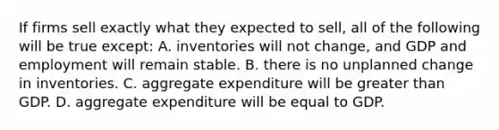 If firms sell exactly what they expected to​ sell, all of the following will be true except: A. inventories will not​ change, and GDP and employment will remain stable. B. there is no unplanned change in inventories. C. aggregate expenditure will be <a href='https://www.questionai.com/knowledge/ktgHnBD4o3-greater-than' class='anchor-knowledge'>greater than</a> GDP. D. aggregate expenditure will be equal to GDP.