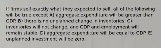 If firms sell exactly what they expected to sell, all of the following will be true except A) aggregate expenditure will be greater than GDP. B) there is no unplanned change in inventories. C) inventories will not change, and GDP and employment will remain stable. D) aggregate expenditure will be equal to GDP. E) unplanned investment will be zero.