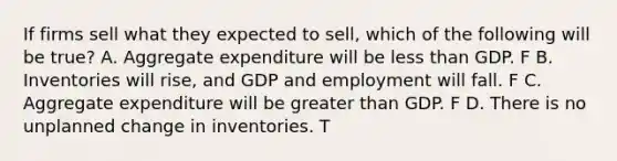 If firms sell what they expected to​ sell, which of the following will be​ true? A. Aggregate expenditure will be less than GDP. F B. Inventories will​ rise, and GDP and employment will fall. F C. Aggregate expenditure will be greater than GDP. F D. There is no unplanned change in inventories. T