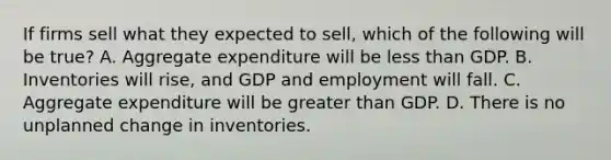 If firms sell what they expected to​ sell, which of the following will be​ true? A. Aggregate expenditure will be less than GDP. B. Inventories will​ rise, and GDP and employment will fall. C. Aggregate expenditure will be greater than GDP. D. There is no unplanned change in inventories.