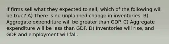 If firms sell what they expected to sell, which of the following will be true? A) There is no unplanned change in inventories. B) Aggregate expenditure will be greater than GDP. C) Aggregate expenditure will be less than GDP. D) Inventories will rise, and GDP and employment will fall.