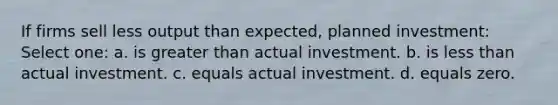 If firms sell less output than expected, planned investment: Select one: a. is greater than actual investment. b. is less than actual investment. c. equals actual investment. d. equals zero.