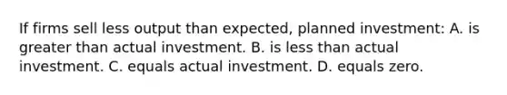 If firms sell less output than expected, planned investment: A. is <a href='https://www.questionai.com/knowledge/ktgHnBD4o3-greater-than' class='anchor-knowledge'>greater than</a> actual investment. B. is <a href='https://www.questionai.com/knowledge/k7BtlYpAMX-less-than' class='anchor-knowledge'>less than</a> actual investment. C. equals actual investment. D. equals zero.