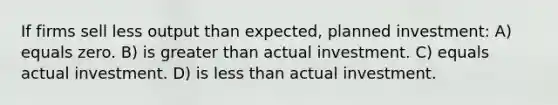 If firms sell less output than expected, planned investment: A) equals zero. B) is <a href='https://www.questionai.com/knowledge/ktgHnBD4o3-greater-than' class='anchor-knowledge'>greater than</a> actual investment. C) equals actual investment. D) is <a href='https://www.questionai.com/knowledge/k7BtlYpAMX-less-than' class='anchor-knowledge'>less than</a> actual investment.