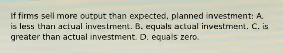 If firms sell more output than expected, planned investment: A. is less than actual investment. B. equals actual investment. C. is greater than actual investment. D. equals zero.