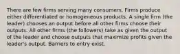 There are few firms serving many consumers. Firms produce either differentiated or homogeneous products. A single firm (the leader) chooses an output before all other firms choose their outputs. All other firms (the followers) take as given the output of the leader and choose outputs that maximize profits given the leader's output. Barriers to entry exist.