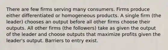 There are few firms serving many consumers. Firms produce either differentiated or homogeneous products. A single firm (the leader) chooses an output before all other firms choose their outputs. All other firms (the followers) take as given the output of the leader and choose outputs that maximize profits given the leader's output. Barriers to entry exist.