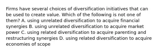 Firms have several choices of diversification initiatives that can be used to create value. Which of the following is not one of them? A. using unrelated diversification to acquire financial synergies B. using unrelated diversification to acquire market power C. using related diversification to acquire parenting and restructuring synergies D. using related diversification to acquire economies of scope