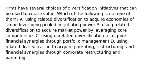 Firms have several choices of diversification initiatives that can be used to create value. Which of the following is not one of them? A. using related diversification to acquire economies of scope leveraging pooled negotiating power B. using related diversification to acquire market power by leveraging core competencies C. using unrelated diversification to acquire financial synergies through portfolio management D. using related diversification to acquire parenting, restructuring, and financial synergies through corporate restructuring and parenting