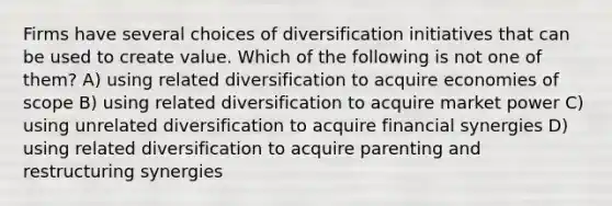 Firms have several choices of diversification initiatives that can be used to create value. Which of the following is not one of them? A) using related diversification to acquire economies of scope B) using related diversification to acquire market power C) using unrelated diversification to acquire financial synergies D) using related diversification to acquire parenting and restructuring synergies