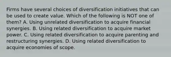 Firms have several choices of diversification initiatives that can be used to create value. Which of the following is NOT one of them? A. Using unrelated diversification to acquire financial synergies. B. Using related diversification to acquire market power. C. Using related diversification to acquire parenting and restructuring synergies. D. Using related diversification to acquire economies of scope.