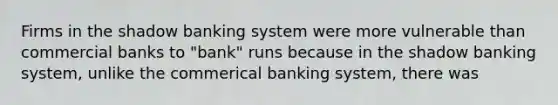 Firms in the shadow banking system were more vulnerable than commercial banks to "bank" runs because in the shadow banking system, unlike the commerical banking system, there was