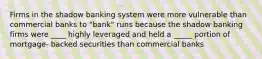 Firms in the shadow banking system were more vulnerable than commercial banks to "bank" runs because the shadow banking firms were ____ highly leveraged and held a _____ portion of mortgage- backed securities than commercial banks