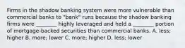 Firms in the shadow banking system were more vulnerable than commercial banks to​ "bank" runs because the shadow banking firms were​ ________ highly leveraged and held a​ ________ portion of​ mortgage-backed securities than commercial banks. A. ​less; higher B. ​more; lower C. ​more; higher D. ​less; lower