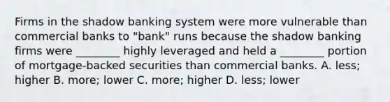 Firms in the shadow banking system were more vulnerable than commercial banks to​ "bank" runs because the shadow banking firms were​ ________ highly leveraged and held a​ ________ portion of​ mortgage-backed securities than commercial banks. A. ​less; higher B. ​more; lower C. ​more; higher D. ​less; lower