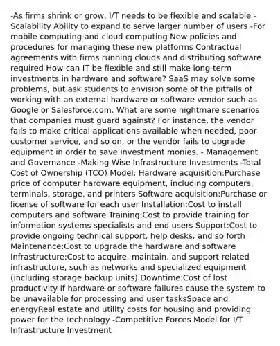 -As firms shrink or grow, I/T needs to be flexible and scalable -Scalability Ability to expand to serve larger number of users -For mobile computing and cloud computing New policies and procedures for managing these new platforms Contractual agreements with firms running clouds and distributing software required How can IT be flexible and still make long-term investments in hardware and software? SaaS may solve some problems, but ask students to envision some of the pitfalls of working with an external hardware or software vendor such as Google or Salesforce.com. What are some nightmare scenarios that companies must guard against? For instance, the vendor fails to make critical applications available when needed, poor customer service, and so on, or the vendor fails to upgrade equipment in order to save investment monies. - Management and Governance -Making Wise Infrastructure Investments -Total Cost of Ownership (TCO) Model: Hardware acquisition:Purchase price of computer hardware equipment, including computers, terminals, storage, and printers Software acquisition:Purchase or license of software for each user Installation:Cost to install computers and software Training:Cost to provide training for information systems specialists and end users Support:Cost to provide ongoing technical support, help desks, and so forth Maintenance:Cost to upgrade the hardware and software Infrastructure:Cost to acquire, maintain, and support related infrastructure, such as networks and specialized equipment (including storage backup units) Downtime:Cost of lost productivity if hardware or software failures cause the system to be unavailable for processing and user tasksSpace and energyReal estate and utility costs for housing and providing power for the technology -Competitive Forces Model for I/T Infrastructure Investment