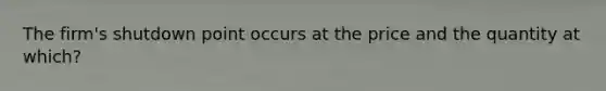 The firm's shutdown point occurs at the price and the quantity at which?