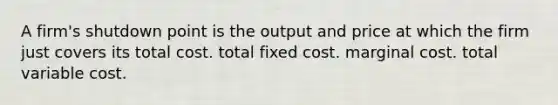 A firm's shutdown point is the output and price at which the firm just covers its total cost. total fixed cost. <a href='https://www.questionai.com/knowledge/k8jPqJqxj8-marginal-cost' class='anchor-knowledge'>marginal cost</a>. total variable cost.