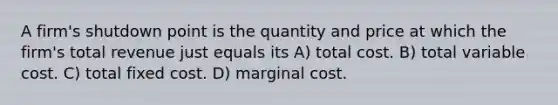 A firm's shutdown point is the quantity and price at which the firm's total revenue just equals its A) total cost. B) total variable cost. C) total fixed cost. D) marginal cost.