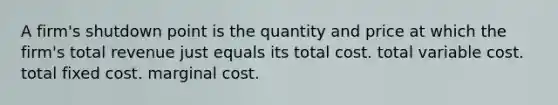 A firm's shutdown point is the quantity and price at which the firm's total revenue just equals its total cost. total variable cost. total fixed cost. marginal cost.