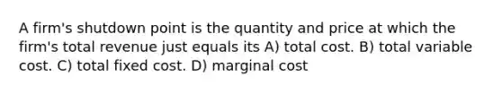 A firm's shutdown point is the quantity and price at which the firm's total revenue just equals its A) total cost. B) total variable cost. C) total fixed cost. D) marginal cost