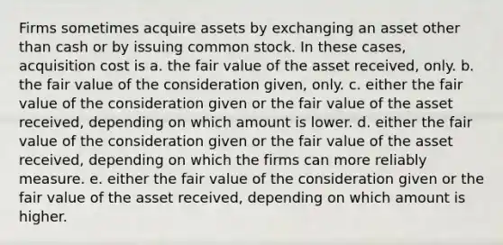 Firms sometimes acquire assets by exchanging an asset other than cash or by issuing common stock. In these cases, acquisition cost is a. the fair value of the asset received, only. b. the fair value of the consideration given, only. c. either the fair value of the consideration given or the fair value of the asset received, depending on which amount is lower. d. either the fair value of the consideration given or the fair value of the asset received, depending on which the firms can more reliably measure. e. either the fair value of the consideration given or the fair value of the asset received, depending on which amount is higher.