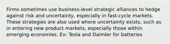 Firms sometimes use business-level strategic alliances to hedge against risk and uncertainty, especially in fast-cycle markets. These strategies are also used where uncertainty exists, such as in entering new product markets, especially those within emerging economies. Ex: Tesla and Daimler for batteries