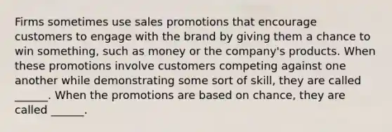 Firms sometimes use sales promotions that encourage customers to engage with the brand by giving them a chance to win something, such as money or the company's products. When these promotions involve customers competing against one another while demonstrating some sort of skill, they are called ______. When the promotions are based on chance, they are called ______.