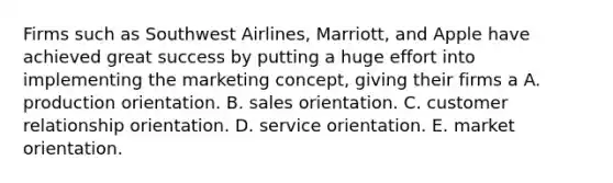 Firms such as Southwest Airlines, Marriott, and Apple have achieved great success by putting a huge effort into implementing the marketing concept, giving their firms a A. production orientation. B. sales orientation. C. customer relationship orientation. D. service orientation. E. market orientation.