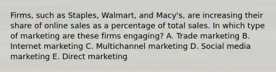 ​Firms, such as​ Staples, Walmart, and​ Macy's, are increasing their share of online sales as a percentage of total sales. In which type of marketing are these firms​ engaging? A. Trade marketing B. Internet marketing C. Multichannel marketing D. Social media marketing E. Direct marketing